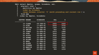 SQL> select deptno, ename, hiredate, sal,
2 avg(sal) over (
3 partition by deptno
4 order by hiredate
5 range between interval '6' month preceding and current row ) x
6 from emp
7 order by deptno, hiredate;
DEPTNO ENAME HIREDATE SAL X
---------- ---------- --------- ---------- --------
10 CLARK 09-JUN-81 2450 2450
10 KING 17-NOV-81 5000 3725
10 MILLER 23-JAN-82 1300 3150
20 SMITH 17-DEC-80 800 800
20 JONES 02-APR-81 2975 1888
20 FORD 03-DEC-81 3000 3000
20 SCOTT 09-DEC-82 3000 3000
20 ADAMS 12-JAN-83 1100 2050
30 ALLEN 20-FEB-81 1600 1600
30 WARD 22-FEB-81 1250 1425
30 BLAKE 01-MAY-81 2850 1900
30 TURNER 08-SEP-81 1500 2175
30 MARTIN 28-SEP-81 1250 1867
30 JAMES 03-DEC-81 950 1233
 