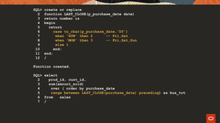 SQL> create or replace
2 function LAST_CLOSE(p_purchase_date date)
3 return number is
4 begin
5 return
6 case to_char(p_purchase_date,'DY')
7 when 'SUN' then 2 -- Fri,Sat
8 when 'MON' then 3 -- Fri,Sat,Sun
9 else 1
10 end;
11 end;
12 /
Function created.
SQL> select
2 prod_id, cust_id,
3 sum(amount_sold)
4 over ( order by purchase_date
5 range between LAST_CLOSE(purchase_date) preceding) as bus_tot
6 from sales
7 /
 