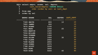 SQL> select empno, ename, sal, deptno,
2 last_value(deptno IGNORE NULLS)
3 over (order by sal) as last_dept
4 from emp
5 order by sal
EMPNO ENAME SAL DEPTNO
---------- ---------- ---------- ----------
7369 SMITH 800 10
7900 JAMES 950
7876 ADAMS 1100
7521 WARD 1250 20
7654 MARTIN 1250
7934 MILLER 1300
7844 TURNER 1500
7499 ALLEN 1600 30
7782 CLARK 2450
7698 BLAKE 2850
7566 JONES 2975
7788 SCOTT 3000
7902 FORD 3000
7839 KING 5000 40
LAST_DEPT
----------
10
10
10
20
20
20
20
30
30
30
30
30
30
40
 