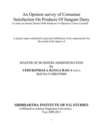 1
An Opinion survey of Consumer
Satisfaction On Products Of Sangam Dairy
(A study on Guntur District Milk Products Co-Operative Union Limited)
A project report submitted in practical fulfillment of the requirements for
the award of the degree of
MASTER OF BUSINESS ADMINISTRATION
By
YEDUKONDALA RANGA RAO A M.B.A
Roll No:Y10BU93060
SIDDHARTHA INSTITUTE OF P.G STUDIES
(Affiliated to achraya Nagarjuna University)
Year 2009-2011
 