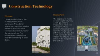 Construction Technology
Windows
The external surface of the
building has multiple
punctures. The exterior
facade has many tiny window
panels to maintain visual
connectivity with nature and
the surroundings. The
students get a view of the
outside while sitting at their
desks.
12
Sloping Form
The slopes gave rise to
double height volumes,
which gave rise to
mezzanines inside the
classrooms. These
additional spaces provide
room for multipurpose
activities. All the activities
which cannot be done
indoors have found space
either in the margin or on
the rooftop.”
 