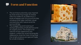 15
Form and Function
• The architectural entity was inspired
by that enduring image of cheese
with tiny holes on its sides thus, a
built envelope with tiny puncture-like
windows that help maintain visual
connectivity with nature and the
surroundings.
• The staggering and twisting of
storeys generates small planters and
an organic form. The shape and
volume of the classrooms are
organic, unlike the usual rectangular
classrooms. And the main thing that
the small windows are special made
for small childrens .
 