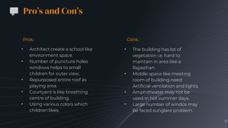 Pro’s and Con’s
• Architect create a school like
environment space.
• Number of puncture holes
windows helps to small
children for outer view.
• Repurposed entire roof as
playing area.
• Courtyard is like breathing
centre of building.
• Using various colors which
children likes.
17
• The building has lot of
vegetation i.e. hard to
maintain in area like a
Rajasthan.
• Middle space like meeting
room of building need
Artificial ventilation and lights.
• Amphitheater may not be
used in hot summer days.
• Large number of windos may
be faced sunglare problem.
Pros : Cons :
 