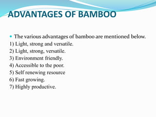 ADVANTAGES OF BAMBOO
 The various advantages of bamboo are mentioned below.
1) Light, strong and versatile.
2) Light, strong, versatile.
3) Environment friendly.
4) Accessible to the poor.
5) Self renewing resource
6) Fast growing.
7) Highly productive.
 