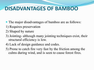 DISADVANTAGES OF BAMBOO
 The major disadvantages of bamboo are as follows:
1) Requires preservation
2) Shaped by nature
3) Jointing- although many jointing techniques exist, their
structural efficiency is low.
4) Lack of design guidance and codes.
5) Prone to catch fire very fast by the friction among the
culms during wind, and is seen to cause forest fires.
 