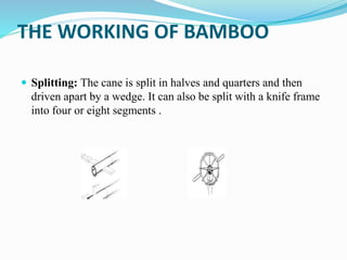 THE WORKING OF BAMBOO
 Splitting: The cane is split in halves and quarters and then
driven apart by a wedge. It can also be split with a knife frame
into four or eight segments .
 