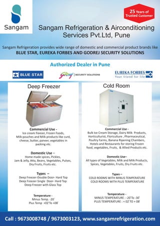 Sangam Refrigeration & Airconditioning
Services Pvt.Ltd, Pune
Sangam
Sangam Refrigeration provides wide range of domestic and commercial product brands like
BLUE STAR, EUREKA FORBES AND GODREJ SECURITY SOLUTIONS
Authorized Dealer in Pune
Commercial Use -
Ice cream freezer, Frozen Foods,
Milk pouches and Milk products like curd,
cheese, butter, paneer, vegetables in
packing etc.
Domestic Use –
Home made spices, Pickles,
Jam & Jelly, Atta, Beans, Vegetables, Pulses,
Dry Fruits, Fruits etc.
Types –
Deep Freezer-Double Door- Hard Top
Deep Freezer-Single Door- Hard Top
Deep Freezer with Glass Top
Temperature -
Minus Temp. -20
Plus Temp +02 To +08
Commercial Use -
Bulk Ice Cream Storage, Dairy Milk Products,
Horticulturist, Floriculture , Pharmaceutical,
Poultry Farms, Banana Ripening Chambers,
Hotels and Restaurants for storing Frozen
food, vegetables, Fruits, & Allied Products etc.
Domestic Use–
All types of Vegetables, Milk and Milk Products,
Spices, Vegetables, Fruits, Dry Fruits etc.
Types –
COLD ROOMS WITH MINUS TEMPERATURE
COLD ROOMS WITH PLUS TEMPERATURE
Call : 9673008748 / 9673003123, www.sangamrefrigeration.com
Deep Freezer
25 Years of
Trusted Customer
Cold Room
Temperature -
MINUS TEMPERATURE : -20 To -30
PLUS TEMPERATURE : + 02 TO + 08
0
0
0
0
0
0 0
 