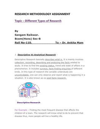 RESEARCH METHODOLOGY ASSIGNMENT
Topic – Different Types of Research
By
Sangam Raikwar.
Bcom(Hons) Sec-B
Roll No-110. To – Dr. Ankita Mam
1. Descriptive Vs Analytical Research –
Descriptive Research basically describes what is. It is mainly involves
collection, recording, describing and analyzing the facts related to
study. It tries to find the existing status, trend and state of affairs in a
phenomenon. It includes surveys, facts finding enquiries of different
kinds. In this type of research the variable understudy are
uncontrollable, one can only observe and report what is happening in a
situation. It is also known as ex post facto research.
For Example – Finding the most frequent disease that affects the
children of a town. The research will know what to do to prevent that
disease thus, more people will live a healthy life.
 