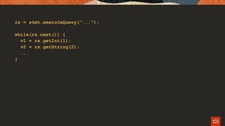 rs = stmt.executeQuery("...");
while(rs.next()) {
v1 = rs.getInt(1);
v2 = rs.getString(2);
...
}
 