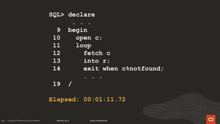 164
SQL> declare
. . .
9 begin
10 open c;
11 loop
12 fetch c
13 into r;
14 exit when c%notfound;
. . .
19 /
Elapsed: 00:01:11.72
 