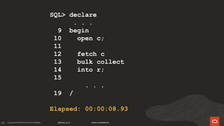 165
SQL> declare
. . .
9 begin
10 open c;
11
12 fetch c
13 bulk collect
14 into r;
15
. . .
19 /
Elapsed: 00:00:08.93
 