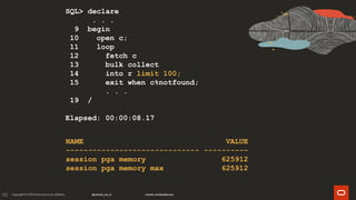 170
SQL> declare
. . .
9 begin
10 open c;
11 loop
12 fetch c
13 bulk collect
14 into r limit 100;
15 exit when c%notfound;
. . .
19 /
Elapsed: 00:00:08.17
NAME VALUE
------------------------------ ----------
session pga memory 625912
session pga memory max 625912
 