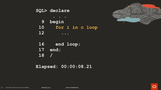 171
SQL> declare
. . .
9 begin
10 for i in c loop
12 ...
16 end loop;
17 end;
18 /
Elapsed: 00:00:08.21
 