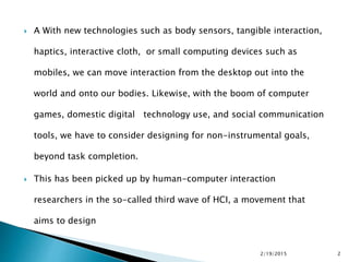  A With new technologies such as body sensors, tangible interaction,
haptics, interactive cloth, or small computing devices such as
mobiles, we can move interaction from the desktop out into the
world and onto our bodies. Likewise, with the boom of computer
games, domestic digital technology use, and social communication
tools, we have to consider designing for non-instrumental goals,
beyond task completion.
 This has been picked up by human-computer interaction
researchers in the so-called third wave of HCI, a movement that
aims to design
2/19/2015 2
 