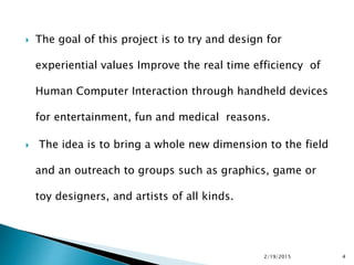  The goal of this project is to try and design for
experiential values Improve the real time efficiency of
Human Computer Interaction through handheld devices
for entertainment, fun and medical reasons.
 The idea is to bring a whole new dimension to the field
and an outreach to groups such as graphics, game or
toy designers, and artists of all kinds.
2/19/2015 4
 