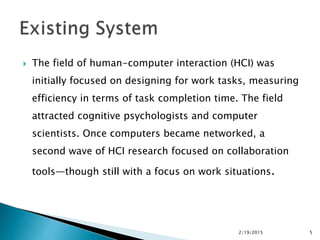  The field of human-computer interaction (HCI) was
initially focused on designing for work tasks, measuring
efficiency in terms of task completion time. The field
attracted cognitive psychologists and computer
scientists. Once computers became networked, a
second wave of HCI research focused on collaboration
tools—though still with a focus on work situations.
2/19/2015 5
 