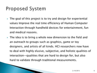  The goal of this project is to try and design for experiential
values Improve the real time efficiency of Human Computer
Interaction through handheld devices for entertainment, fun
and medical reasons.
 The idea is to bring a whole new dimension to the field and
an outreach to groups such as graphics, game or toy
designers, and artists of all kinds. HCI researchers now have
to deal with highly elusive, subjective, and holistic qualities of
interaction—qualities that are hard to design for, but also
hard to validate through traditional measurements.
2/19/2015 6
 