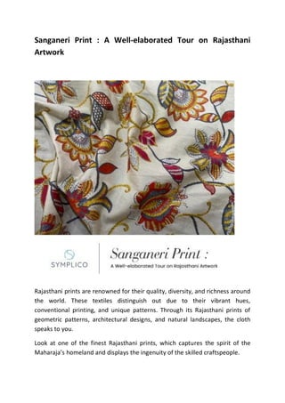 Sanganeri Print : A Well-elaborated Tour on Rajasthani
Artwork
Rajasthani prints are renowned for their quality, diversity, and richness around
the world. These textiles distinguish out due to their vibrant hues,
conventional printing, and unique patterns. Through its Rajasthani prints of
geometric patterns, architectural designs, and natural landscapes, the cloth
speaks to you.
Look at one of the finest Rajasthani prints, which captures the spirit of the
Maharaja’s homeland and displays the ingenuity of the skilled craftspeople.
 