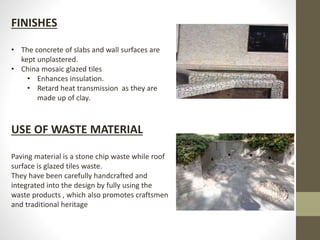 FINISHES
• The concrete of slabs and wall surfaces are
kept unplastered.
• China mosaic glazed tiles
• Enhances insulation.
• Retard heat transmission as they are
made up of clay.
USE OF WASTE MATERIAL
Paving material is a stone chip waste while roof
surface is glazed tiles waste.
They have been carefully handcrafted and
integrated into the design by fully using the
waste products , which also promotes craftsmen
and traditional heritage
 