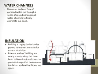 WATER CHANNELS
• Rainwater and overflow of
pumped water run through a
series of cascading tanks and
water channels to finally
culminate in a pond.
INSULATION
• Building is largely buried under
ground to use earth masses for
natural insulation.
• External walls of building are
nearly a meter deep but have
been hollowed out as alcoves to
provide storage that becomes an
insulative walls with efficiency of
space.
 