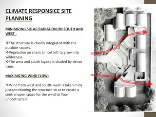CLIMATE RESPONSICE SITE
PLANNING
MINIMIZING SOLAR RADIATION ON SOUTH AND
WEST :
The structure is closely integrated with the
outdoor spaces.
Vegetation on site is almost left to grow into
wilderness
The west and south façade is shaded by dense
trees.
MAXIMIZING WIND FLOW:
Wind from west and south- west is taken in by
juxtapositioning the structure so as to create a
central open space for the wind to flow
unobstructed.
 