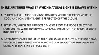 THERE ARE THREE WAYS BY WHICH NATURAL LIGHT IS DRAWN WITHIN
1. BY UPPER-LEVEL LARGE OPENINGS TOWARDS NORTH DIRECTION, WHICH IS
COOL, AND CONSISTENT LIGHT IS REFLECTED OFF THE CLOUDS.
2. SKYLIGHTS, WHICH ARE PROJECTED MASSES FROM THE ROOF, REFLECT THE
LIGHT ON THE WHITE INNER WALL SURFACE, WHICH FURTHER RADIATES LIGHT
INTO THE ROOM.
3. INTERMOST SPACES ARE LIT UP THROUGH SMALL CUT OUTS IN THE ROOF SLAB,
WHICH ARE THEN FILLED WITH HOLLOW GLASS BLOCKS THAT TAKE AWAY THE
GLARE AND TRANSMIT DIFFUSED LIGHT.
 