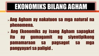 Ang Agham ay nakatuon sa mga natural na
phenomena.
 Ang Ekonomiks ay isang Agham sapagkat
ito ay gumagamit ng siyentipikong
pamamaraan sa pagsagot sa mga
pangyayari sa paligid .
EKONOMIKS BILANG AGHAM
 