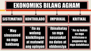 EKONOMIKS BILANG AGHAM
SISTEMATIKO KRITIKALKONTROLADO IMPIRIKAL
* May
sinusunod
na mga
hakbang
* Ito ay
walang
kinikilingan
at matuwid
ang opinyon
* Ibinabatay
sa mga
nasusukat
na datos at
ebidensiya
* Ito ay bukas
sa mga
ktitisismo o
pagpuna ng
mga dalubhasa
 