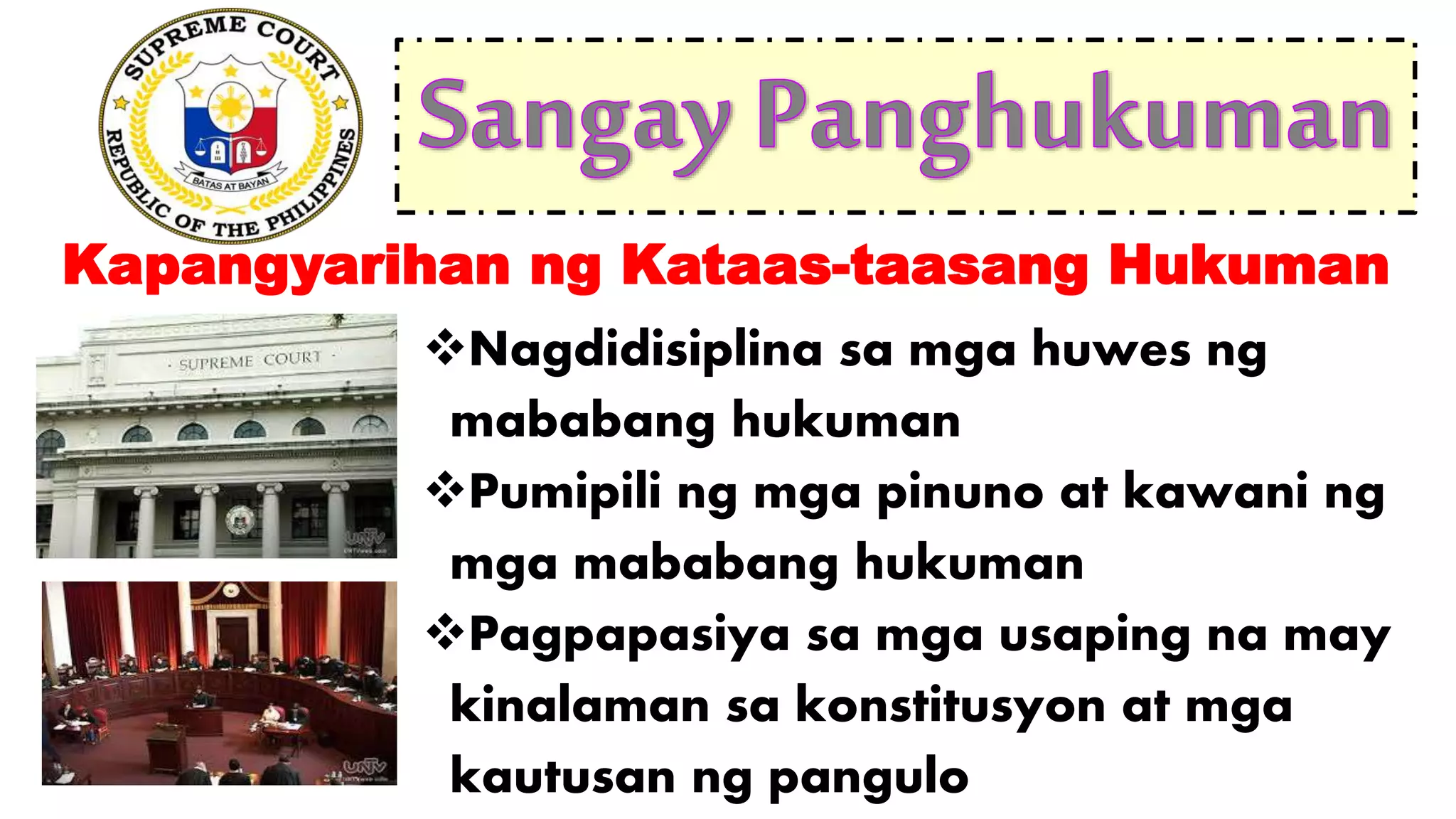 Nagdidisiplina sa mga huwes ng
mababang hukuman
Pumipili ng mga pinuno at kawani ng
mga mababang hukuman
Pagpapasiya sa mga usaping na may
kinalaman sa konstitusyon at mga
kautusan ng pangulo
Kapangyarihan ng Kataas-taasang Hukuman
 