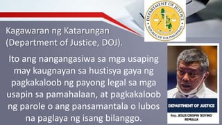 Kagawaran ng Katarungan
(Department of Justice, DOJ).
Ito ang nangangasiwa sa mga usaping
may kaugnayan sa hustisya gaya ng
pagkakaloob ng payong legal sa mga
usapin sa pamahalaan, at pagkakaloob
ng parole o ang pansamantala o lubos
na paglaya ng isang bilanggo.
 