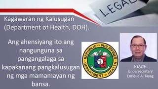 Kagawaran ng Kalusugan
(Department of Health, DOH).
Ang ahensiyang ito ang
nangunguna sa
pangangalaga sa
kapakanang pangkalusugan
ng mga mamamayan ng
bansa.
HEALTH
Undersecretary
Enrique A. Tayag
 