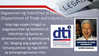 Kagawaran ng Industriya at Kalakalan
(Department of Trade and Industry, DTI).
Ang mga usapin hinggil sa
pagpapaunlad ng kalakalan at
industriya ng bansa ay
pinamumunuan ng ahensiyang
ito. Maging ang pagtiyak sa
tamang presyo ng mga bilihin
ay pinangangasiwaan nito.
 