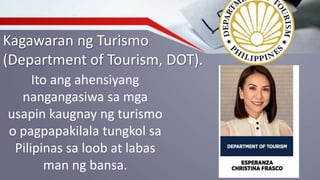 Kagawaran ng Turismo
(Department of Tourism, DOT).
Ito ang ahensiyang
nangangasiwa sa mga
usapin kaugnay ng turismo
o pagpapakilala tungkol sa
Pilipinas sa loob at labas
man ng bansa.
 