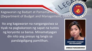 Kagawaran ng Badyet at Pamamahala
(Department of Budget and Management, DBM).
Ito ang kagawaran na nangangasiwa sa
tiyak na pagkakaroon ng sapat na tustos
ng koryente sa bansa. Minamatyagan
din nito ang presyo ng langis sa
pandaigdigang pamilihan.
 