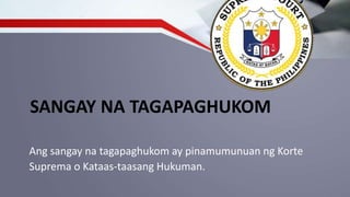 SANGAY NA TAGAPAGHUKOM
Ang sangay na tagapaghukom ay pinamumunuan ng Korte
Suprema o Kataas-taasang Hukuman.
 