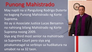 Punong Mahistrado
May napili na si Pangulong Rodrigo Duterte
na bagong Punong Mahistrado ng Korte
Suprema.
Ito ay si Associate Justice Lucas Bersamin
na nahirang bilang Mahistrado ng Korte
Suprema noong 2009.
Siya ang third most senior na mahistrado
sa Supreme Court pero siya ang
pinakamatagal sa serbisyo sa hudikatura na
umabot na sa 32 taon.
 