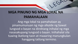 MGA PINUNO NG MGA LOKAL NA
PAMAHALAAN
Ang mga lokal na pamahalaan ay
pinamumunuan ng mga alkalde ng bawat
lungsod o bayan na direktang inihalal ng mga
nasasakupang lungsod o bayan. Inihahalal sila
tuwing ikatlong taon at maaaring manungkulan
hanggang tatlong termino.
 