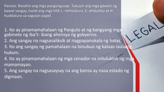 Panuto: Basahin ang mga pangungusap. Tukuyin ang mga gawain ng
bawat sangay. Isulat ang mga titik L –lehislatura, E- ehikutibo at H-
hudikatura sa sagutan papel.
1. Ito ay pinamamahalaan ng Pangulo at ng kangyang mga
gabinete ng iba’t- ibang ahensya ng gobyerno.
2. Ang sangay na nagsasaliksik at nagpapanukala ng batas.
3. Ito ang sangay ng pamahalaan na binubuo ng kataas taasang
hukom.
4. Ito ay pinamamahalaan ng mga senador na iniluluklok ng mga
mamamayan.
5. Ang sangay na nagsasaysay na ang bansa ay nasa estado ng
digmaan.
 