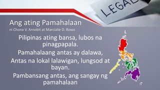 Ang ating Pamahalaan
ni Chona V. Arnobit at Marcialie D. Roxas
Pilipinas ating bansa, lubos na
pinagpapala.
Pamahalaang antas ay dalawa,
Antas na lokal lalawigan, lungsod at
bayan.
Pambansang antas, ang sangay ng
pamahalaan
 