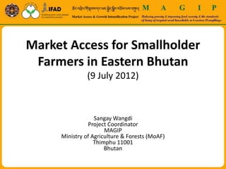 Market Access for Smallholder
 Farmers in Eastern Bhutan
               (9 July 2012)



                  Sangay Wangdi
               Project Coordinator
                      MAGIP
     Ministry of Agriculture & Forests (MoAF)
                  Thimphu 11001
                      Bhutan
 