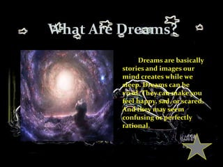 What Are Dreams?
Dreams are basically
stories and images our
mind creates while we
sleep. Dreams can be
vivid. They can make you
feel happy, sad, or scared.
And they may seem
confusing or perfectly
rational.
 
