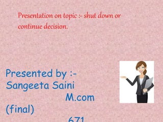 Presentation on topic :- shut down or
continue decision.
Presented by :-
Sangeeta Saini
M.com
(final)
 