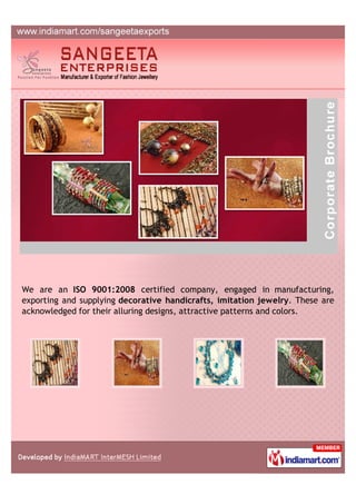 We are an ISO 9001:2008 certified company, engaged in manufacturing,
exporting and supplying decorative handicrafts, imitation jewelry. These are
acknowledged for their alluring designs, attractive patterns and colors.
 