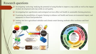 Research questions
 Investigating/ analyzing/ studying the potential of using biochar to improve crop yields as well as the impact
of plant development and crop yields on soil quality.
 Investigating how agroforestry and ecological services affect soil health in sustainable farming practices.
 Examining the possibilities of organic farming to enhance soil health and lessen environmental impact, and
aquaponics to boost food production.
 looking into how agricultural subsidies and climate-smart farming methods affect resilience and food
security.
 