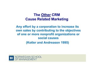The Other CRM
      Cause Related Marketing

Any effort by a corporation to increase its
own sales by contributing to the objectives
 of one or more nonprofit organizations or
                social causes
       (Kotler and Andreasen 1995)
 