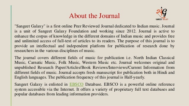 About the Journal
"Sangeet Galaxy" is a first online Peer Reviewed Journal dedicated to Indian music. Journal
is a unit of Sangeet Galaxy Foundation and working since 2012. Journal is active to
enhance the corpus of knowledge in the different domains of Indian music and provides free
and unlimited access of full-text of articles to its readers. The purpose of this journal is to
provide an intellectual and independent platform for publication of research done by
researchers in the various disciplines of music.
The journal covers different fields of music for publication i.e. North Indian Classical
Music, Carnatic Music, Folk Music, Western Music etc. Journal welcomes original and
unpublished Research Paper/Articles/Book Reviews/Interviews/Current Information from
different fields of music. Journal accepts fresh manuscript for publication both in Hindi and
English languages. The publication frequency of this journal is Half-yearly.
Sangeet Galaxy is enlisted in EBSCO Database. EBSCO is a powerful online reference
system accessible via the Internet. It offers a variety of proprietary full text databases and
popular databases from leading information providers.
 