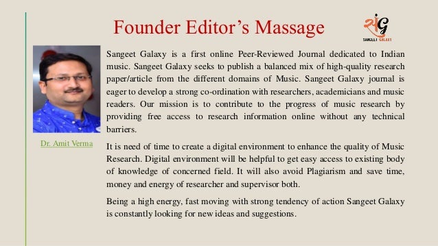 Founder Editor’s Massage
Sangeet Galaxy is a first online Peer-Reviewed Journal dedicated to Indian
music. Sangeet Galaxy seeks to publish a balanced mix of high-quality research
paper/article from the different domains of Music. Sangeet Galaxy journal is
eager to develop a strong co-ordination with researchers, academicians and music
readers. Our mission is to contribute to the progress of music research by
providing free access to research information online without any technical
barriers.
It is need of time to create a digital environment to enhance the quality of Music
Research. Digital environment will be helpful to get easy access to existing body
of knowledge of concerned field. It will also avoid Plagiarism and save time,
money and energy of researcher and supervisor both.
Being a high energy, fast moving with strong tendency of action Sangeet Galaxy
is constantly looking for new ideas and suggestions.
Dr. Amit Verma
 