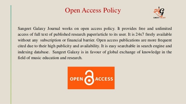 Open Access Policy
Sangeet Galaxy Journal works on open access policy. It provides free and unlimited
access of full text of published research paper/article to its user. It is 24x7 freely available
without any subscription or financial barrier. Open access publications are more frequent
cited due to their high publicity and availability. It is easy searchable in search engine and
indexing database. Sangeet Galaxy is in favour of global exchange of knowledge in the
field of music education and research.
 
