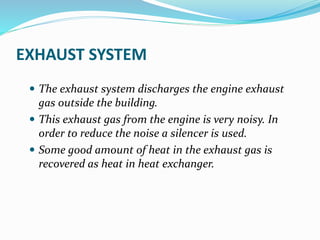 EXHAUST SYSTEM
 The exhaust system discharges the engine exhaust
gas outside the building.
 This exhaust gas from the engine is very noisy. In
order to reduce the noise a silencer is used.
 Some good amount of heat in the exhaust gas is
recovered as heat in heat exchanger.
 