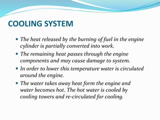 COOLING SYSTEM
 The heat released by the burning of fuel in the engine
cylinder is partially converted into work.
 The remaining heat passes through the engine
components and may cause damage to system.
 In order to lower this temperature water is circulated
around the engine.
 The water takes away heat form the engine and
water becomes hot. The hot water is cooled by
cooling towers and re-circulated for cooling.
 